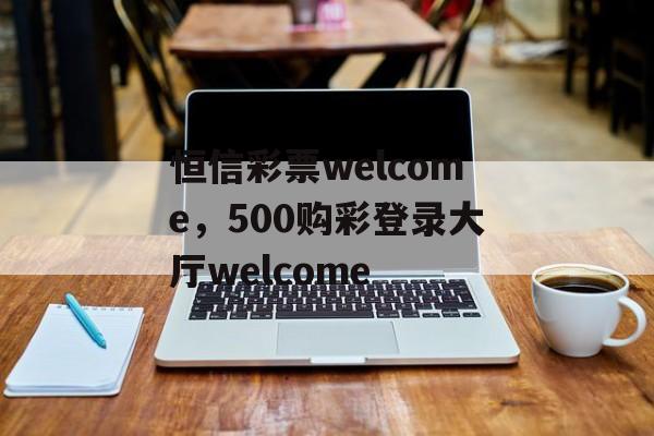 恒信彩票welcome，500购彩登录大厅welcome