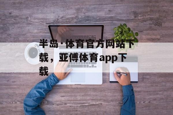 半岛·体育官方网站下载，亚傅体育app下载